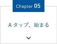 Chapter.05 Ａタップ、始まる